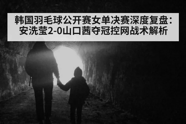 韩国羽毛球公开赛女单决赛深度复盘：安洗莹2-0山口茜夺冠控网战术解析（jiuyouhui）