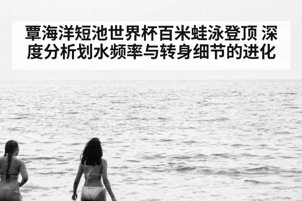 覃海洋短池世界杯百米蛙泳登顶 深度分析划水频率与转身细节的进化