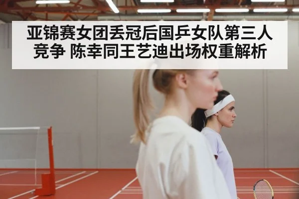 亚锦赛女团丢冠后国乒女队第三人竞争 陈幸同王艺迪出场权重解析
