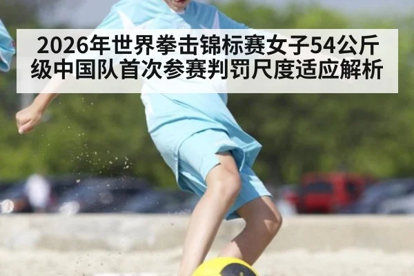 2026年世界拳击锦标赛女子54公斤级中国队首次参赛判罚尺度适应解析