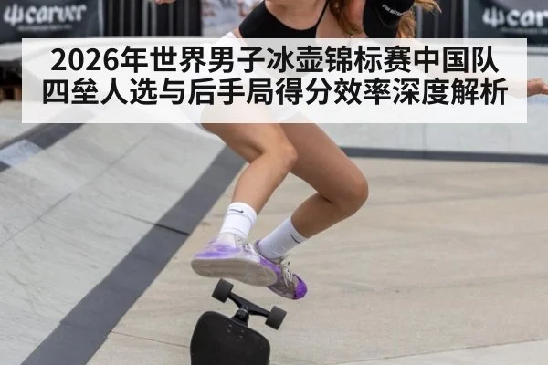 2026年世界男子冰壶锦标赛中国队四垒人选与后手局得分效率深度解析