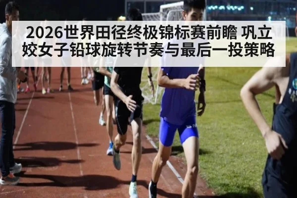 2026世界田径终极锦标赛前瞻 巩立姣女子铅球旋转节奏与最后一投策略